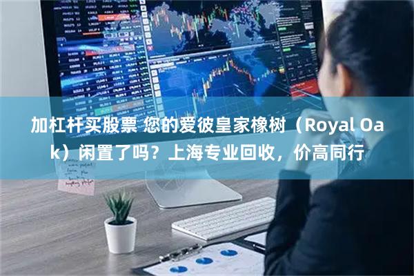 加杠杆买股票 您的爱彼皇家橡树（Royal Oak）闲置了吗？上海专业回收，价高同行