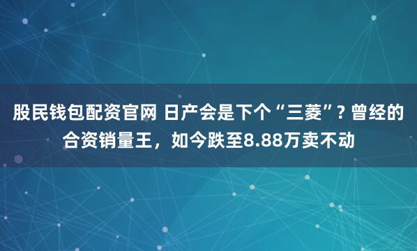 股民钱包配资官网 日产会是下个“三菱”? 曾经的合资销量王，如今跌至8.88万卖不动