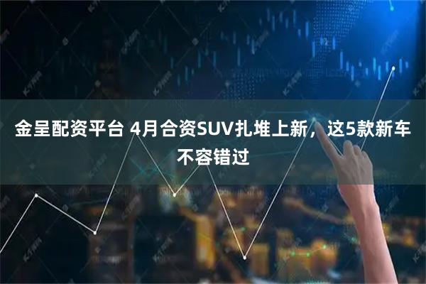 金呈配资平台 4月合资SUV扎堆上新，这5款新车不容错过