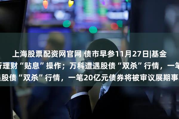 上海股票配资网官网 债市早参11月27日|基金销售结算新机制冲击银行理财“贴息”操作；万科遭遇股债“双杀”行情，一笔20亿元债券将被审议展期事项