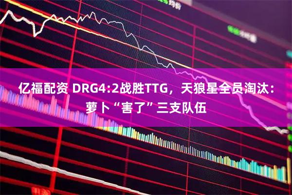 亿福配资 DRG4:2战胜TTG,天狼星全员淘汰:萝卜“害了”三支队伍