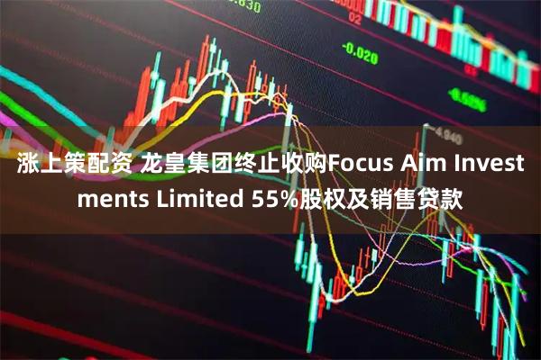 涨上策配资 龙皇集团终止收购Focus Aim Investments Limited 55%股权及销售贷款