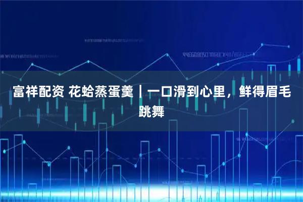 富祥配资 花蛤蒸蛋羹｜一口滑到心里，鲜得眉毛跳舞