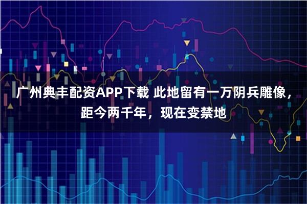 广州典丰配资APP下载 此地留有一万阴兵雕像，距今两千年，现在变禁地