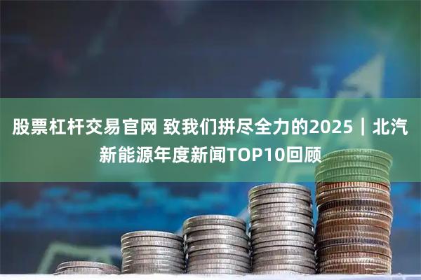 股票杠杆交易官网 致我们拼尽全力的2025｜北汽新能源年度新闻TOP10回顾