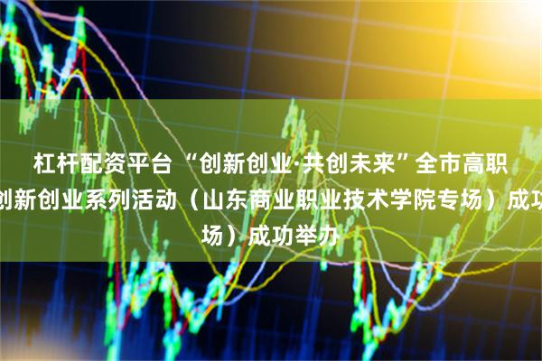杠杆配资平台 “创新创业·共创未来”全市高职院校创新创业系列活动（山东商业职业技术学院专场）成功举办