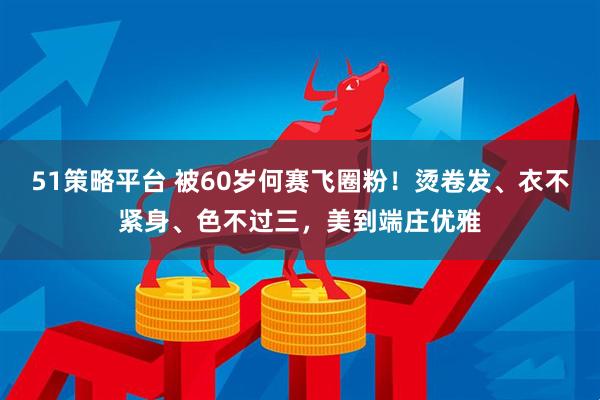 51策略平台 被60岁何赛飞圈粉！烫卷发、衣不紧身、色不过三，美到端庄优雅