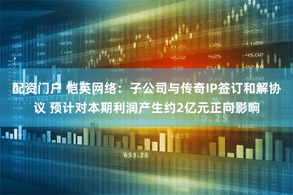 配资门户 恺英网络：子公司与传奇IP签订和解协议 预计对本期利润产生约2亿元正向影响