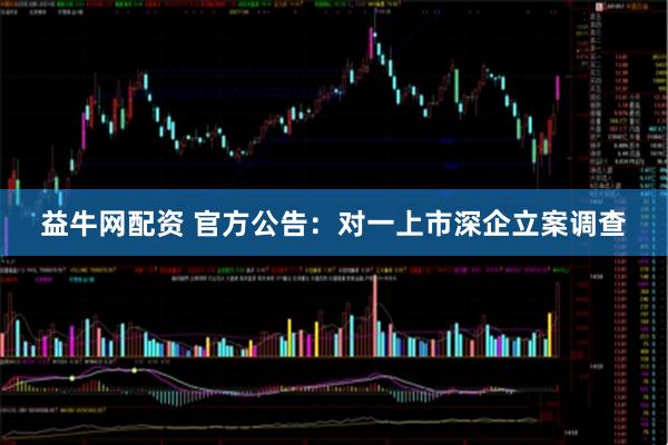 益牛网配资 官方公告：对一上市深企立案调查