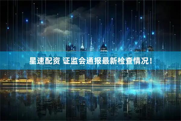 星速配资 证监会通报最新检查情况！