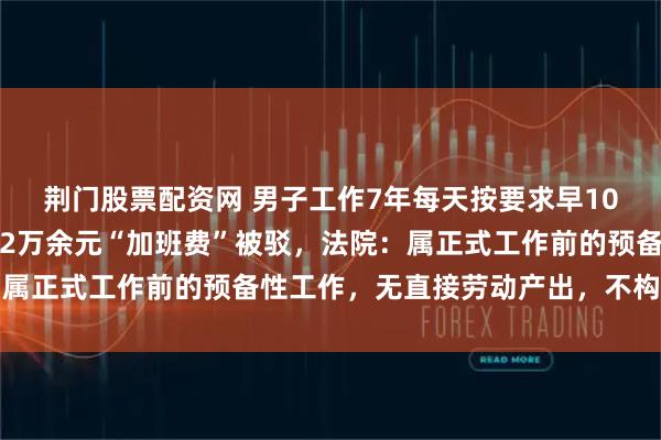 荆门股票配资网 男子工作7年每天按要求早10分钟到岗，向公司主张2万余元“加班费”被驳，法院：属正式工作前的预备性工作，无直接劳动产出，不构成加班
