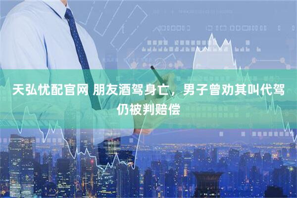 天弘忧配官网 朋友酒驾身亡，男子曾劝其叫代驾仍被判赔偿