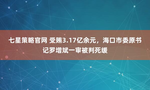 七星策略官网 受贿3.17亿余元，海口市委原书记罗增斌一审被判死缓