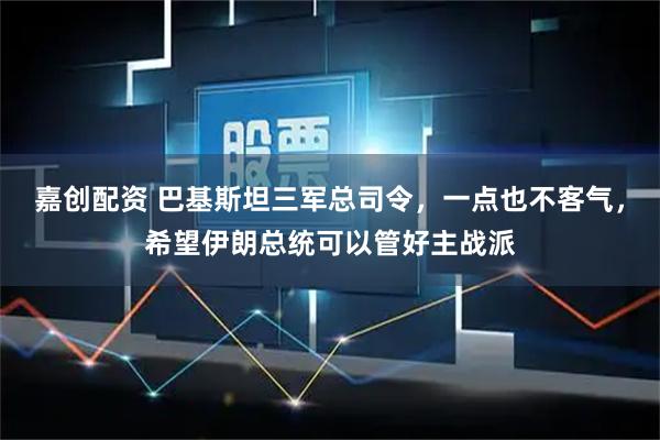 嘉创配资 巴基斯坦三军总司令，一点也不客气，希望伊朗总统可以管好主战派