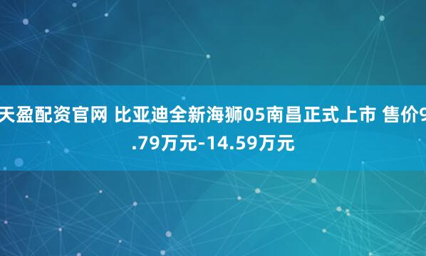 天盈配资官网 比亚迪全新海狮05南昌正式上市 售价9.79万元-14.59万元