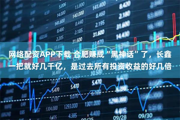 网络配资APP下载 合肥赚成“黑神话”了，长鑫一把就好几千亿，是过去所有投资收益的好几倍