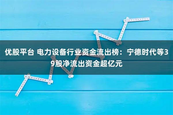 优股平台 电力设备行业资金流出榜：宁德时代等39股净流出资金超亿元