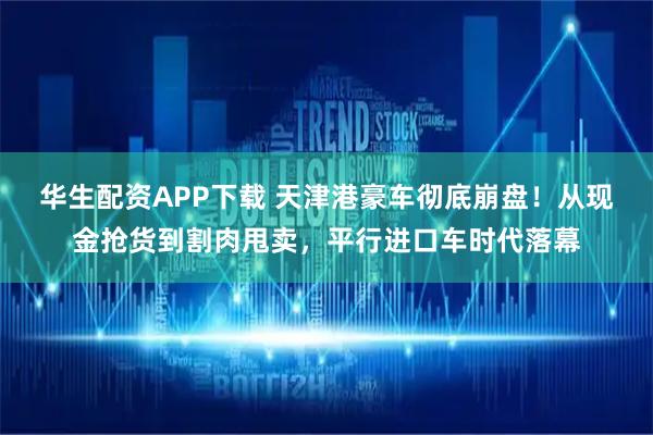 华生配资APP下载 天津港豪车彻底崩盘！从现金抢货到割肉甩卖，平行进口车时代落幕