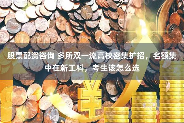 股票配资咨询 多所双一流高校密集扩招，名额集中在新工科，考生该怎么选
